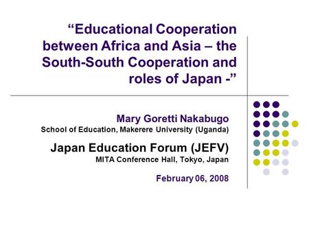 “Educational Cooperation between Africa and Asia – the South-South Cooperation and roles of Japan -” Mary Goretti Nakabugo School of Education, Makerere.