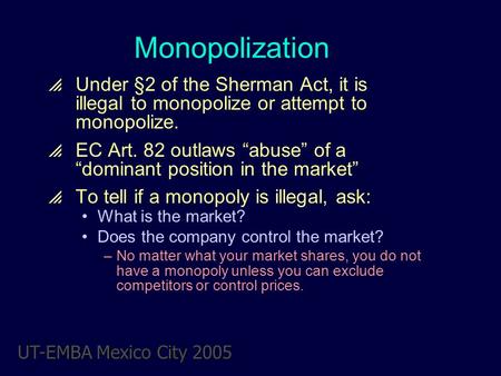 UT-EMBA Mexico City 2005 Monopolization  Under §2 of the Sherman Act, it is illegal to monopolize or attempt to monopolize.  EC Art. 82 outlaws “abuse”