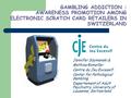 GAMBLING ADDICTION : AWARENESS PROMOTION AMONG ELECTRONIC SCRATCH CARD RETAILERS IN SWITZERLAND Jennifer Szymanski & Mathias Romailler Centre du Jeu Excessif,