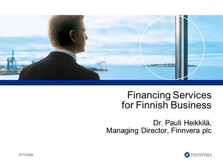 27.10.2006 Financing Services for Finnish Business Dr. Pauli Heikkilä, Managing Director, Finnvera plc.