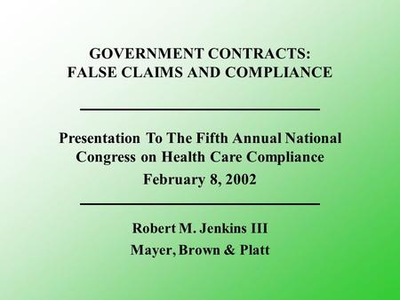 GOVERNMENT CONTRACTS: FALSE CLAIMS AND COMPLIANCE Robert M. Jenkins III Mayer, Brown & Platt Presentation To The Fifth Annual National Congress on Health.