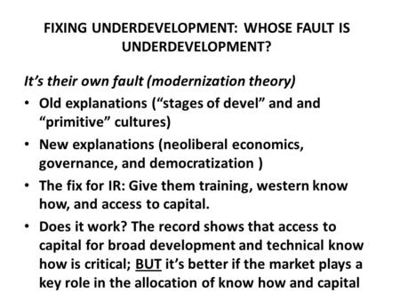 FIXING UNDERDEVELOPMENT: WHOSE FAULT IS UNDERDEVELOPMENT? It’s their own fault (modernization theory) Old explanations (“stages of devel” and and “primitive”