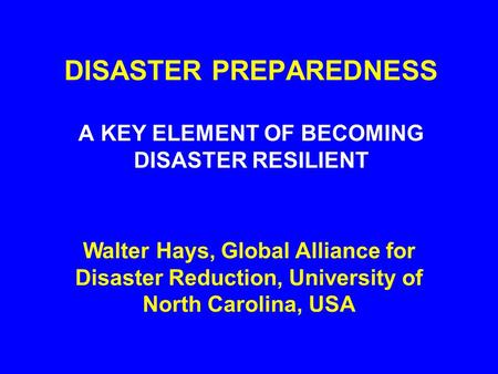 DISASTER PREPAREDNESS A KEY ELEMENT OF BECOMING DISASTER RESILIENT Walter Hays, Global Alliance for Disaster Reduction, University of North Carolina,