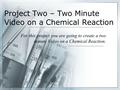 Project Two – Two Minute Video on a Chemical Reaction For this project you are going to create a two minute Video on a Chemical Reaction.