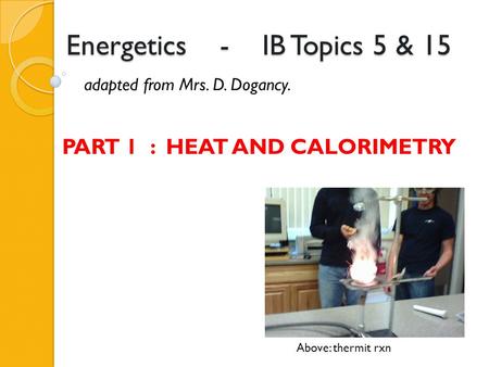 Energetics - IB Topics 5 & 15 adapted from Mrs. D. Dogancy. Above: thermit rxn PART 1 : HEAT AND CALORIMETRY.