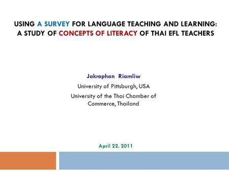 USING A SURVEY FOR LANGUAGE TEACHING AND LEARNING: A STUDY OF CONCEPTS OF LITERACY OF THAI EFL TEACHERS Jakraphan Riamliw University of Pittsburgh, USA.