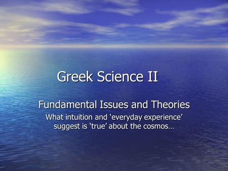 Greek Science II Fundamental Issues and Theories What intuition and ‘everyday experience’ suggest is ‘true’ about the cosmos…