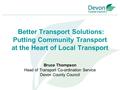 Better Transport Solutions: Putting Community Transport at the Heart of Local Transport Bruce Thompson Head of Transport Co-ordination Service Devon County.