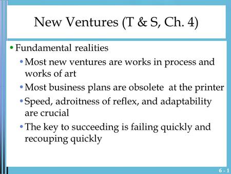 6 - 1 New Ventures (T & S, Ch. 4) Fundamental realities Most new ventures are works in process and works of art Most business plans are obsolete at the.