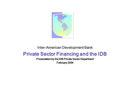 Inter-American Development Bank Private Sector Financing and the IDB Presentation by the IDB Private Sector Department February 2004.