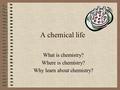 A chemical life What is chemistry? Where is chemistry? Why learn about chemistry?