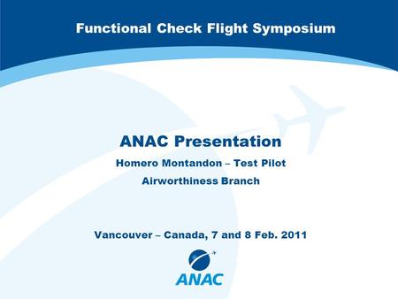 Functional Check Flight Symposium ANAC Presentation Homero Montandon – Test Pilot Airworthiness Branch Vancouver – Canada, 7 and 8 Feb. 2011.