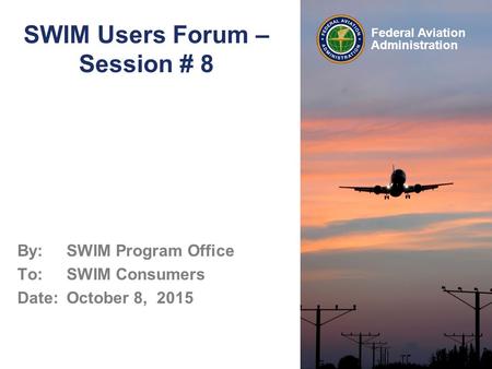 Federal Aviation Administration SWIM Users Forum – Session # 8 By: SWIM Program Office To: SWIM Consumers Date: October 8, 2015.