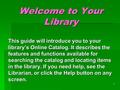 1 Welcome to Your Library This guide will introduce you to your library’s Online Catalog. It describes the features and functions available for searching.