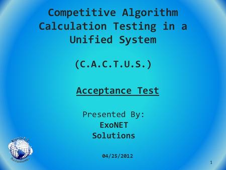 Competitive Algorithm Calculation Testing in a Unified System (C.A.C.T.U.S.) Acceptance Test 04/25/2012 Presented By: ExoNET Solutions 1.