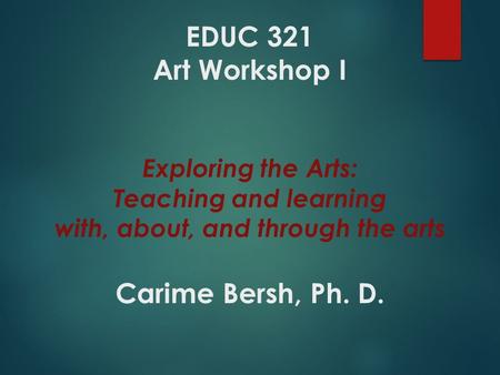 EDUC 321 Art Workshop I Exploring the Arts: Teaching and learning with, about, and through the arts Carime Bersh, Ph. D.