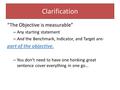 Clarification “The Objective is measurable” – Any starting statement – And the Benchmark, Indicator, and Target are- part of the objective. – You don’t.