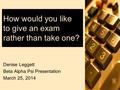 How would you like to give an exam rather than take one? Denise Leggett Beta Alpha Psi Presentation March 25, 2014.