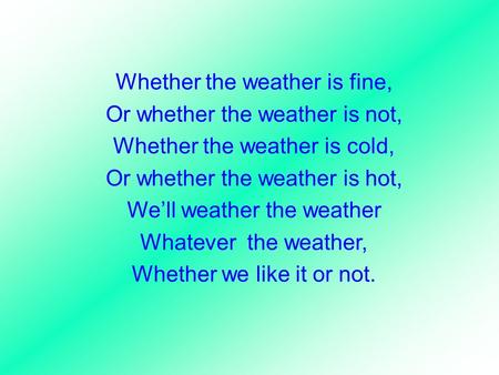 Whether the weather is fine, Or whether the weather is not, Whether the weather is cold, Or whether the weather is hot, We’ll weather the weather Whatever.