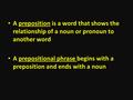 A preposition is a word that shows the relationship of a noun or pronoun to another word A prepositional phrase begins with a preposition and ends with.