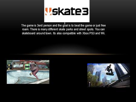 The game is 3erd person and the goal is to beat the game or just free roam. There is many different skate parks and street spots. You can skateboard around.