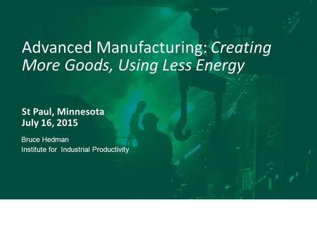 St Paul, Minnesota July 16, 2015 Advanced Manufacturing: Creating More Goods, Using Less Energy Bruce Hedman Institute for Industrial Productivity.