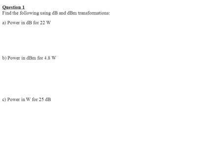 Question 1 Find the following using dB and dBm transformations: a) Power in dB for 22 W b) Power in dBm for 4.8 W c) Power in W for 25 dB.