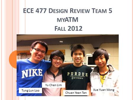 ECE 477 D ESIGN R EVIEW T EAM 5 MY ATM F ALL 2012 Tung Lun Loo Yu Chen Lim Chuan Yean Tan Xue Yuan Wong.