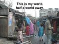 This is my world, half a world away.. This is Bangladesh.