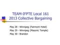 TEAM-IFPTE Local 161 2013 Collective Bargaining May 28 - Winnipeg (Fairmont Hotel) May 29 - Winnipeg (Masonic Temple) May 30 - Brandon.