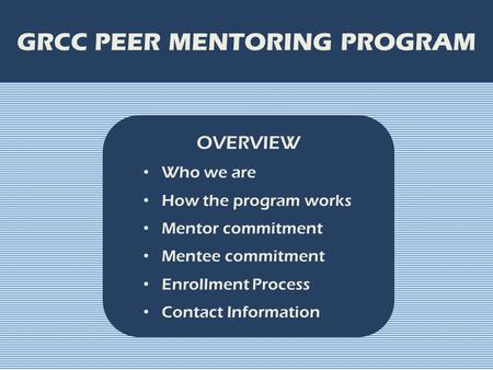 GRCC PEER MENTORING PROGRAM OVERVIEW Who we are How the program works Mentor commitment Mentee commitment Enrollment Process Contact Information.