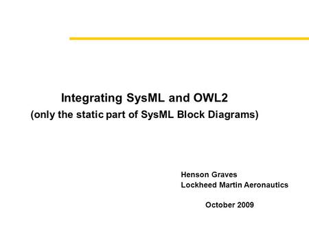 Integrating SysML and OWL2 (only the static part of SysML Block Diagrams) October 2009 Henson Graves Lockheed Martin Aeronautics.