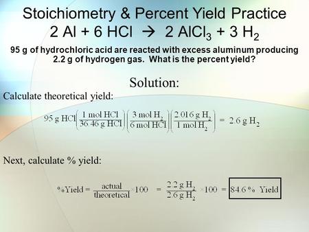 Stoichiometry & Percent Yield Practice 2 Al + 6 HCl  2 AlCl 3 + 3 H 2 95 g of hydrochloric acid are reacted with excess aluminum producing 2.2 g of hydrogen.