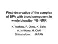 First observation of the complex of BPA with blood component in whole blood by 10 B-NMR K. Yoshino, F. Chino, K. Saito, A.Ishikawa, H. Ohki Shinshu Univ.