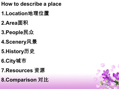 How to describe a place 1.Location 地理位置 2.Area 面积 3.People 民众 4.Scenery 风景 5.History 历史 6.City 城市 7.Resources 资源 8.Comparison 对比.