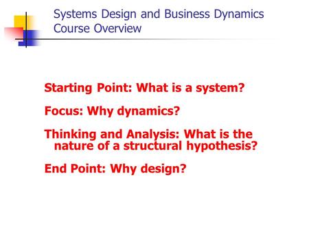 Systems Design and Business Dynamics Course Overview Starting Point: What is a system? Focus: Why dynamics? Thinking and Analysis: What is the nature of.