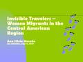 Invisible Travelers – Women Migrants in the Central American Region Ana Silvia Monzón San Salvador, July 19, 2007.