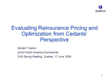 1 Evaluating Reinsurance Pricing and Optimization from Cedants’ Perspective Donald Treanor Zurich North America Commercial CAS Spring Meeting, Quebec,