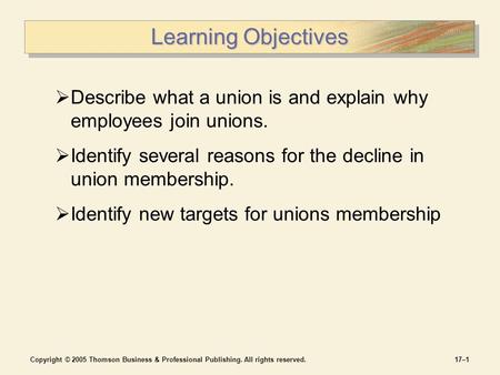 Copyright © 2005 Thomson Business & Professional Publishing. All rights reserved.17–1 Learning Objectives  Describe what a union is and explain why employees.