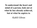 To understand the heart and mind of a person, look not at what he has already achieved, but at what he aspires to -Kahlil Gibran.