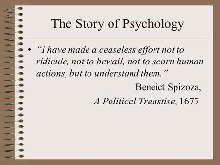 The Story of Psychology “I have made a ceaseless effort not to ridicule, not to bewail, not to scorn human actions, but to understand them.” Beneict Spizoza,