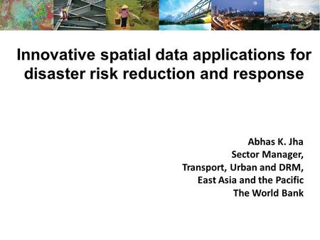 Innovative spatial data applications for disaster risk reduction and response Abhas K. Jha Sector Manager, Transport, Urban and DRM, East Asia and the.