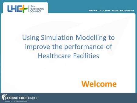 BROUGHT TO YOU BY LEADING EDGE GROUP Welcome Using Simulation Modelling to improve the performance of Healthcare Facilities.