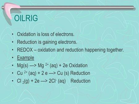 OILRIG Oxidation is loss of electrons. Reduction is gaining electrons. REDOX – oxidation and reduction happening together. Example Mg(s) —> Mg 2+ (aq)