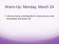 Warm-Up: Monday, March 24 List as many commands in Java as you can remember (at least 10)