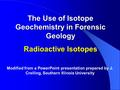 The Use of Isotope Geochemistry in Forensic Geology Radioactive Isotopes Modified from a PowerPoint presentation prepared by J. Crelling, Southern Illinois.