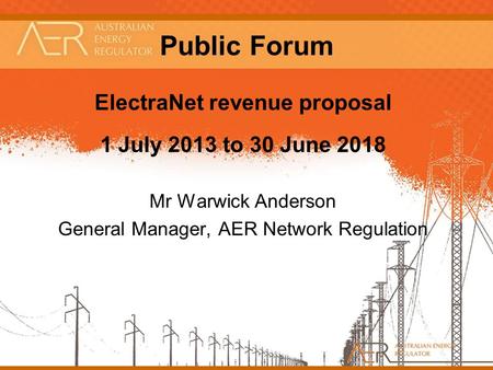 1 Public Forum ElectraNet revenue proposal 1 July 2013 to 30 June 2018 Mr Warwick Anderson General Manager, AER Network Regulation.