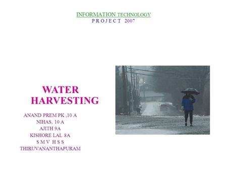 INFORMATION TECHNOLOGY P R O J E C T 2007 ANAND PREM PK,10 A NIHAS, 10 A AJITH 9A KISHORE LAL 8A S M V H S S THIRUVANANTHAPURAM WATER HARVESTING.