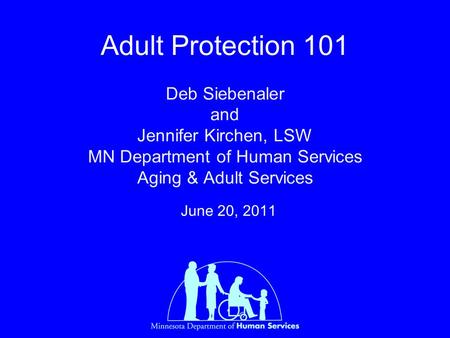 Adult Protection 101 Deb Siebenaler and Jennifer Kirchen, LSW MN Department of Human Services Aging & Adult Services June 20, 2011.