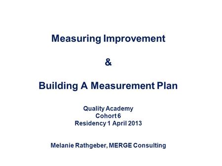 Measuring Improvement & Building A Measurement Plan Quality Academy Cohort 6 Residency 1 April 2013 Melanie Rathgeber, MERGE Consulting.